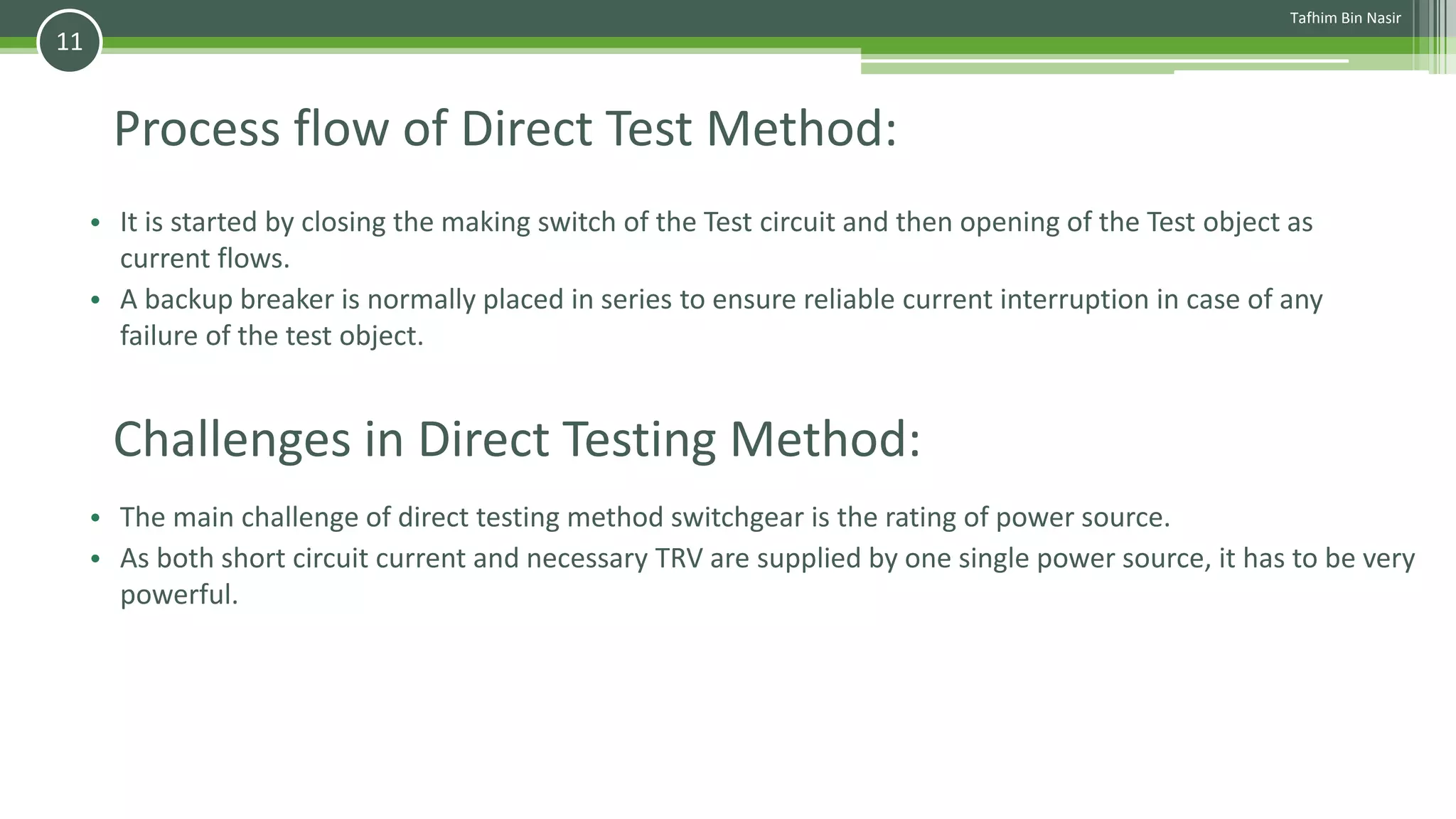 Process flow of Direct Test Method:
• It is started by closing the making switch of the Test circuit and then opening of the Test object as
current flows.
• A backup breaker is normally placed in series to ensure reliable current interruption in case of any
failure of the test object.
Tafhim Bin Nasir
11
Challenges in Direct Testing Method:
• The main challenge of direct testing method switchgear is the rating of power source.
• As both short circuit current and necessary TRV are supplied by one single power source, it has to be very
powerful.
 