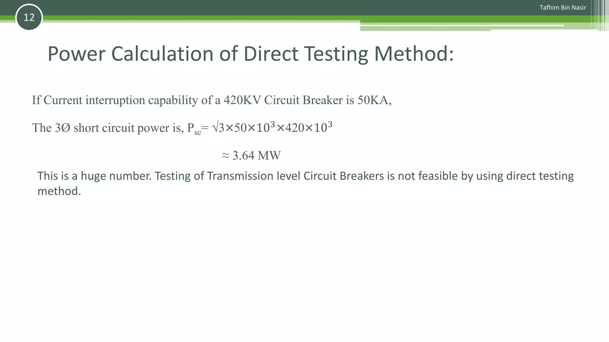 Power Calculation of Direct Testing Method:
If Current interruption capability of a 420KV Circuit Breaker is 50KA,
The 3Ø short circuit power is, Psc= √3×50×103
×420×103
≈ 3.64 MW
This is a huge number. Testing of Transmission level Circuit Breakers is not feasible by using direct testing
method.
Tafhim Bin Nasir
12
 
