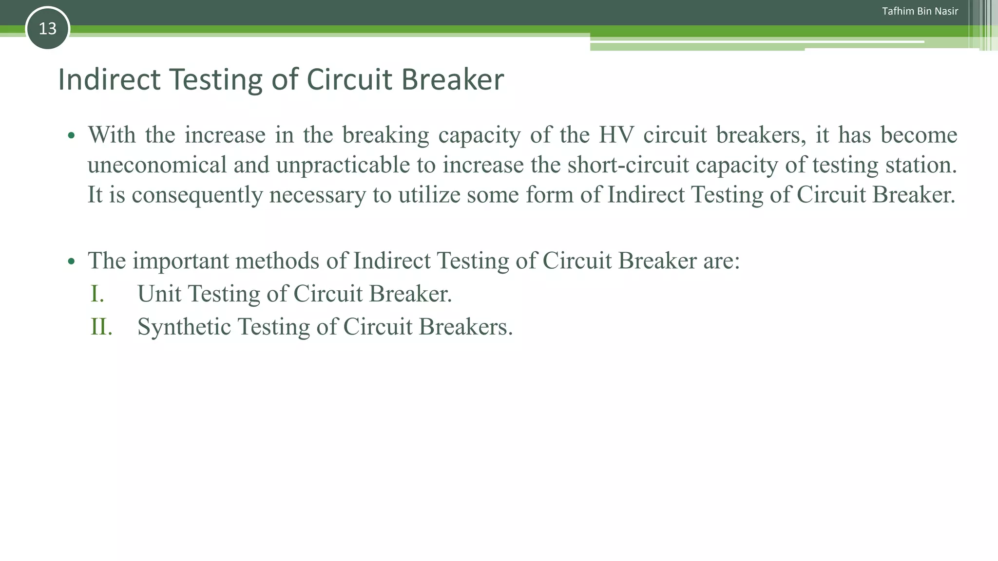 Indirect Testing of Circuit Breaker
• With the increase in the breaking capacity of the HV circuit breakers, it has become
uneconomical and unpracticable to increase the short-circuit capacity of testing station.
It is consequently necessary to utilize some form of Indirect Testing of Circuit Breaker.
• The important methods of Indirect Testing of Circuit Breaker are:
I. Unit Testing of Circuit Breaker.
II. Synthetic Testing of Circuit Breakers.
Tafhim Bin Nasir
13
 
