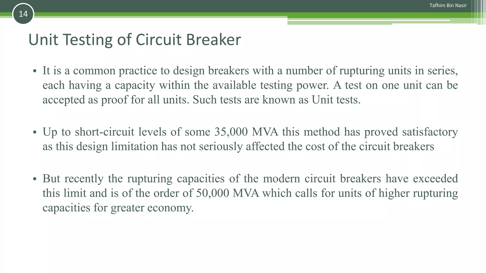 Unit Testing of Circuit Breaker
• It is a common practice to design breakers with a number of rupturing units in series,
each having a capacity within the available testing power. A test on one unit can be
accepted as proof for all units. Such tests are known as Unit tests.
• Up to short-circuit levels of some 35,000 MVA this method has proved satisfactory
as this design limitation has not seriously affected the cost of the circuit breakers
• But recently the rupturing capacities of the modern circuit breakers have exceeded
this limit and is of the order of 50,000 MVA which calls for units of higher rupturing
capacities for greater economy.
Tafhim Bin Nasir
14
 