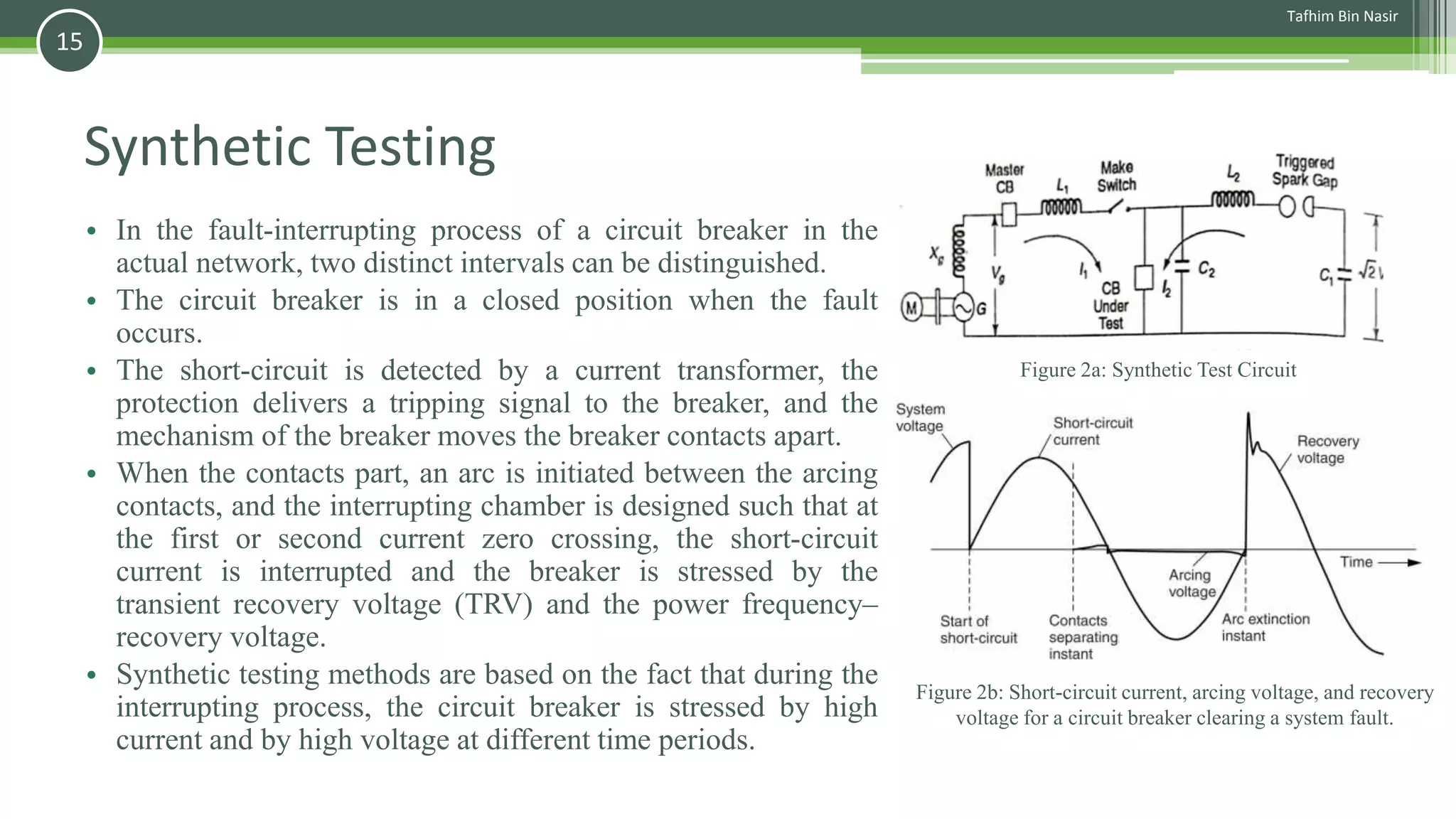 Synthetic Testing
• In the fault-interrupting process of a circuit breaker in the
actual network, two distinct intervals can be distinguished.
• The circuit breaker is in a closed position when the fault
occurs.
• The short-circuit is detected by a current transformer, the
protection delivers a tripping signal to the breaker, and the
mechanism of the breaker moves the breaker contacts apart.
• When the contacts part, an arc is initiated between the arcing
contacts, and the interrupting chamber is designed such that at
the first or second current zero crossing, the short-circuit
current is interrupted and the breaker is stressed by the
transient recovery voltage (TRV) and the power frequency–
recovery voltage.
• Synthetic testing methods are based on the fact that during the
interrupting process, the circuit breaker is stressed by high
current and by high voltage at different time periods.
Figure 2b: Short-circuit current, arcing voltage, and recovery
voltage for a circuit breaker clearing a system fault.
Figure 2a: Synthetic Test Circuit
Tafhim Bin Nasir
15
 