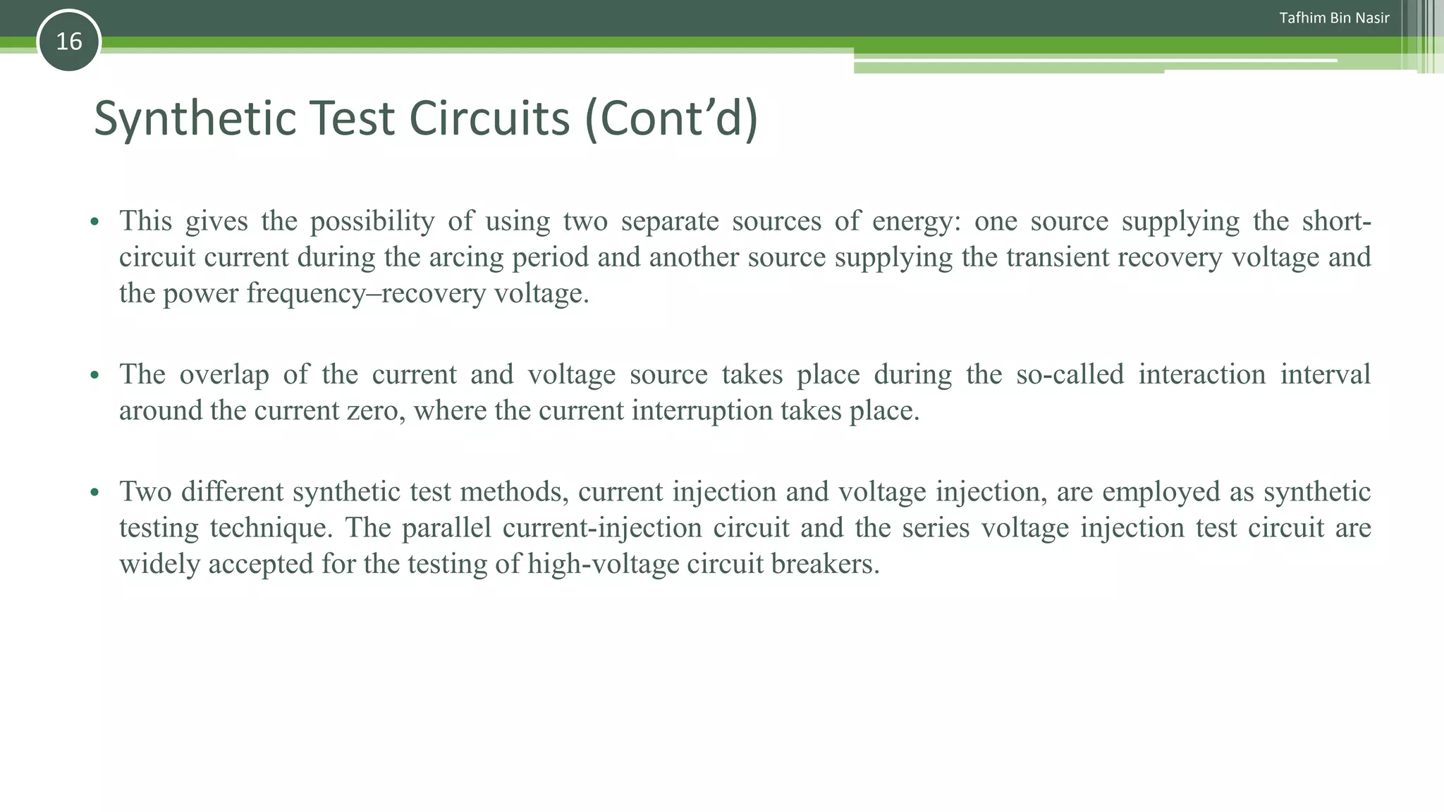 Synthetic Test Circuits (Cont’d)
• This gives the possibility of using two separate sources of energy: one source supplying the short-
circuit current during the arcing period and another source supplying the transient recovery voltage and
the power frequency–recovery voltage.
• The overlap of the current and voltage source takes place during the so-called interaction interval
around the current zero, where the current interruption takes place.
• Two different synthetic test methods, current injection and voltage injection, are employed as synthetic
testing technique. The parallel current-injection circuit and the series voltage injection test circuit are
widely accepted for the testing of high-voltage circuit breakers.
Tafhim Bin Nasir
16
 