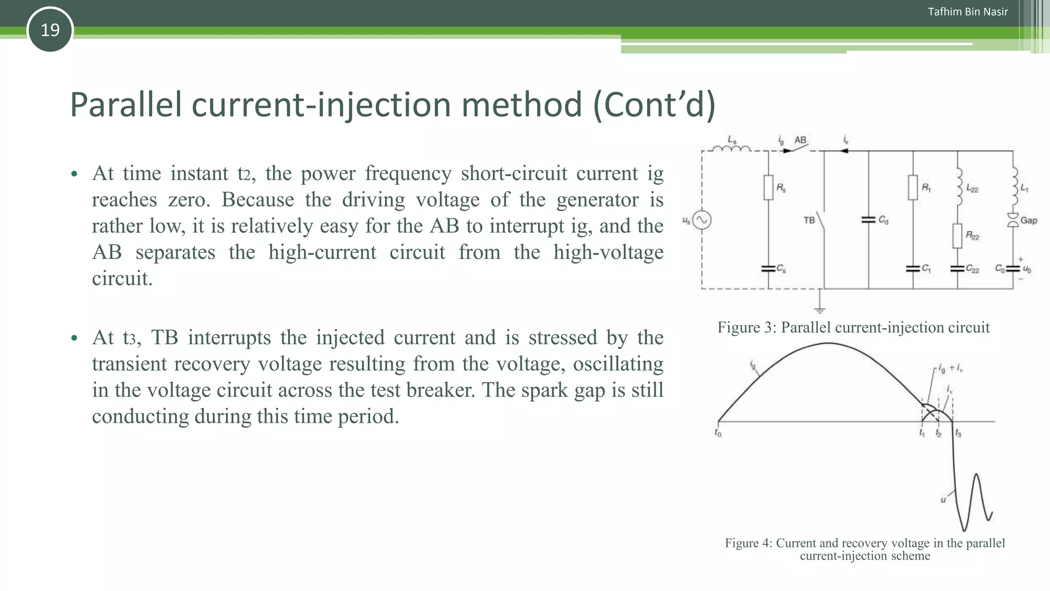 Parallel current-injection method (Cont’d)
• At time instant t2, the power frequency short-circuit current ig
reaches zero. Because the driving voltage of the generator is
rather low, it is relatively easy for the AB to interrupt ig, and the
AB separates the high-current circuit from the high-voltage
circuit.
• At t3, TB interrupts the injected current and is stressed by the
transient recovery voltage resulting from the voltage, oscillating
in the voltage circuit across the test breaker. The spark gap is still
conducting during this time period.
Figure 4: Current and recovery voltage in the parallel
current-injection scheme
Figure 3: Parallel current-injection circuit
Tafhim Bin Nasir
19
 