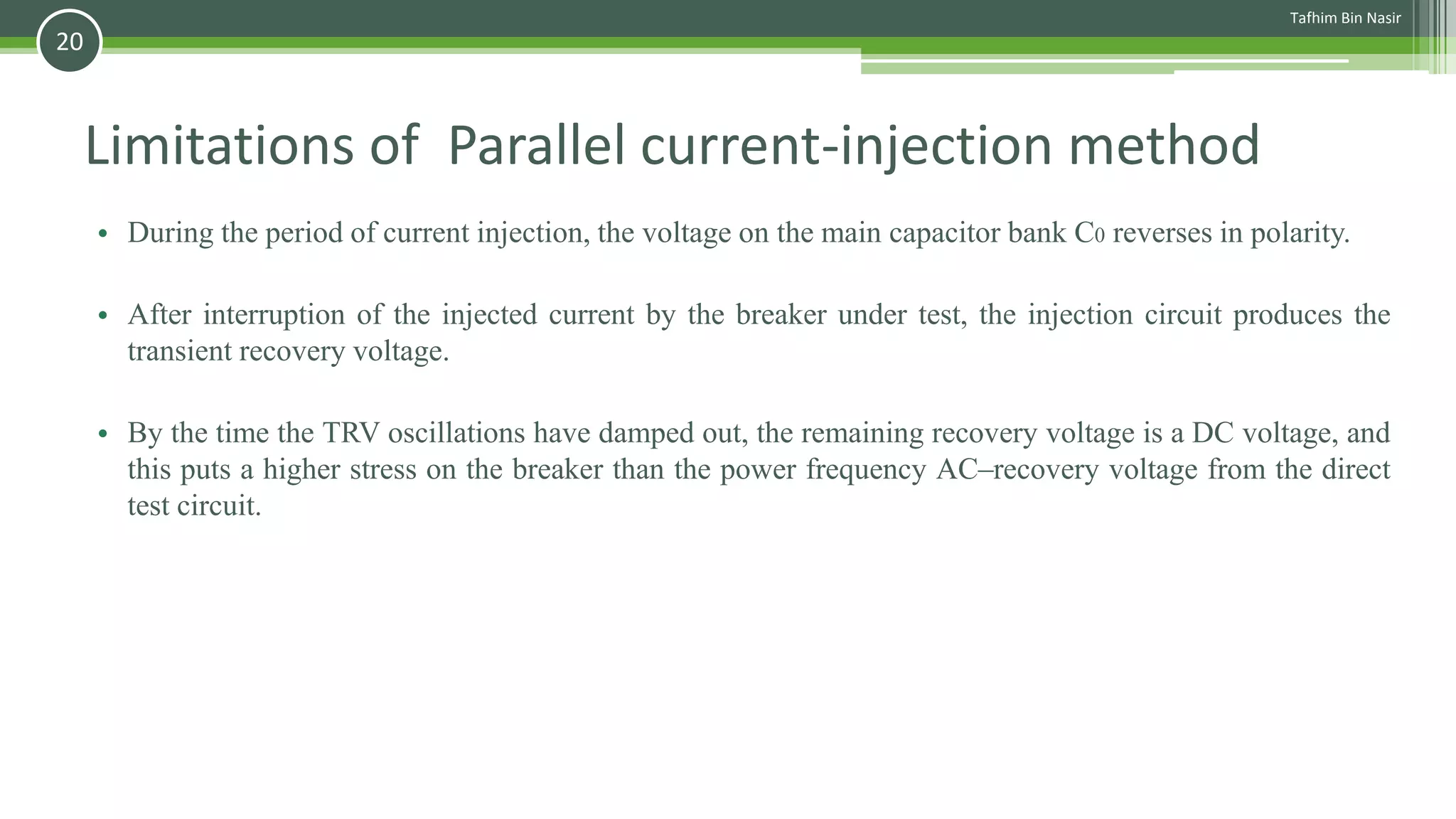 Limitations of Parallel current-injection method
• During the period of current injection, the voltage on the main capacitor bank C0 reverses in polarity.
• After interruption of the injected current by the breaker under test, the injection circuit produces the
transient recovery voltage.
• By the time the TRV oscillations have damped out, the remaining recovery voltage is a DC voltage, and
this puts a higher stress on the breaker than the power frequency AC–recovery voltage from the direct
test circuit.
Tafhim Bin Nasir
20
 