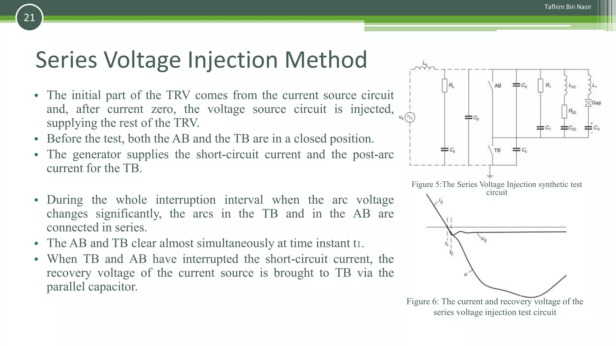 Series Voltage Injection Method
• The initial part of the TRV comes from the current source circuit
and, after current zero, the voltage source circuit is injected,
supplying the rest of the TRV.
• Before the test, both the AB and the TB are in a closed position.
• The generator supplies the short-circuit current and the post-arc
current for the TB.
• During the whole interruption interval when the arc voltage
changes significantly, the arcs in the TB and in the AB are
connected in series.
• The AB and TB clear almost simultaneously at time instant t1.
• When TB and AB have interrupted the short-circuit current, the
recovery voltage of the current source is brought to TB via the
parallel capacitor.
Figure 6: The current and recovery voltage of the
series voltage injection test circuit
Figure 5:The Series Voltage Injection synthetic test
circuit
Tafhim Bin Nasir
21
 
