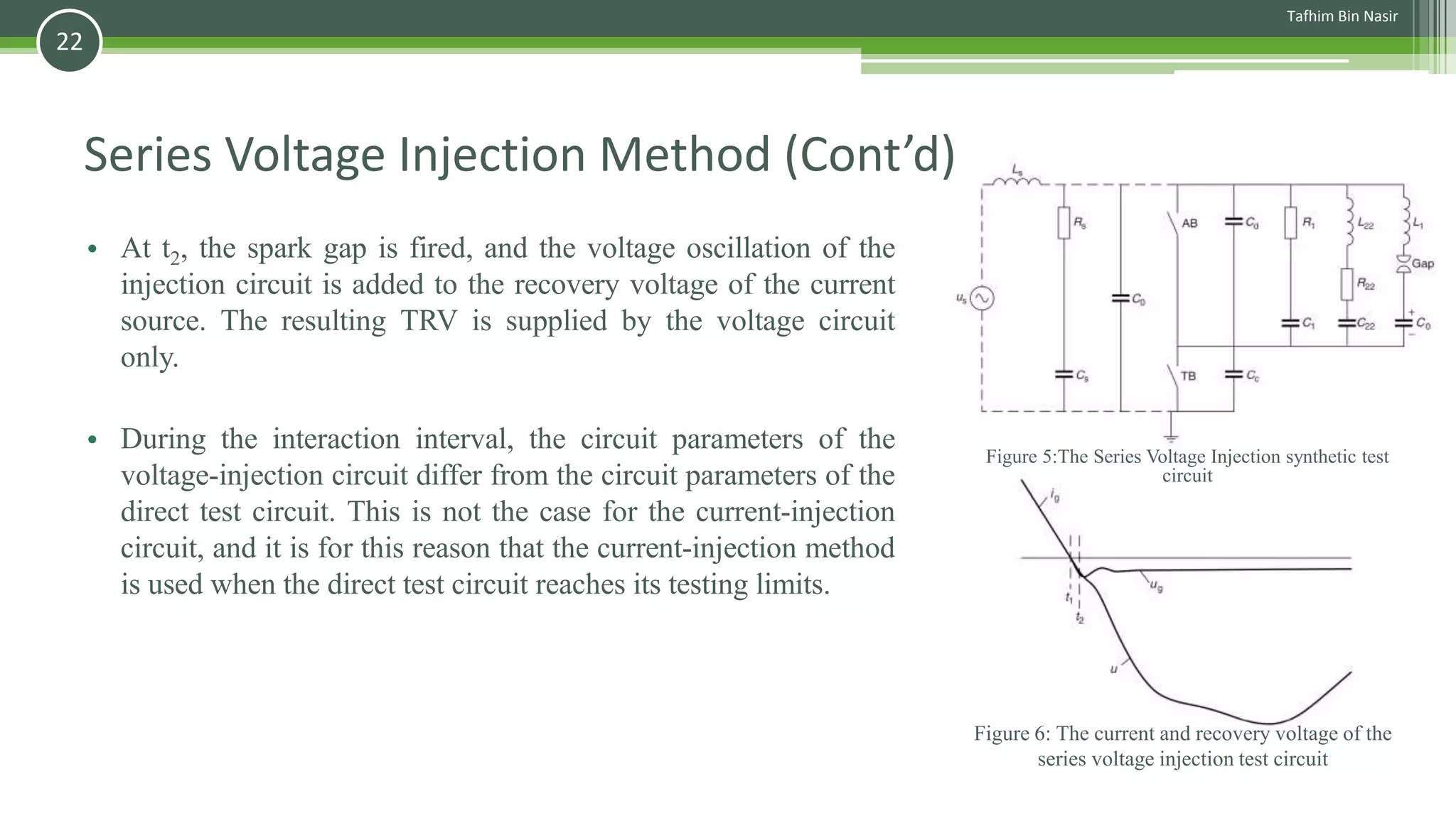 Series Voltage Injection Method (Cont’d)
• At t2, the spark gap is fired, and the voltage oscillation of the
injection circuit is added to the recovery voltage of the current
source. The resulting TRV is supplied by the voltage circuit
only.
• During the interaction interval, the circuit parameters of the
voltage-injection circuit differ from the circuit parameters of the
direct test circuit. This is not the case for the current-injection
circuit, and it is for this reason that the current-injection method
is used when the direct test circuit reaches its testing limits.
Figure 6: The current and recovery voltage of the
series voltage injection test circuit
Figure 5:The Series Voltage Injection synthetic test
circuit
Tafhim Bin Nasir
22
 