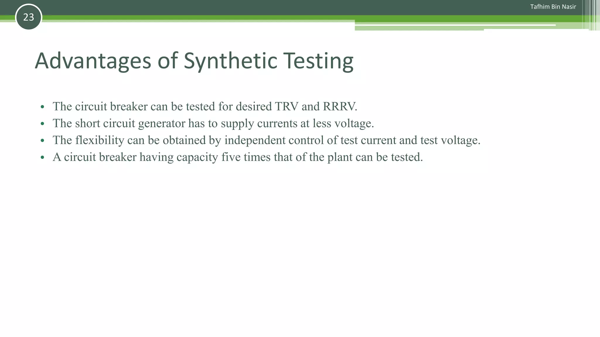 Advantages of Synthetic Testing
• The circuit breaker can be tested for desired TRV and RRRV.
• The short circuit generator has to supply currents at less voltage.
• The flexibility can be obtained by independent control of test current and test voltage.
• A circuit breaker having capacity five times that of the plant can be tested.
Tafhim Bin Nasir
23
 