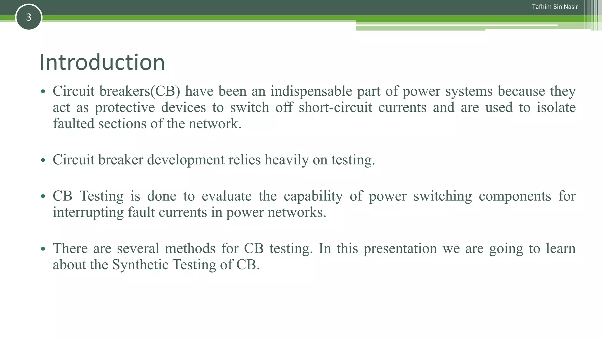 Introduction
• Circuit breakers(CB) have been an indispensable part of power systems because they
act as protective devices to switch off short-circuit currents and are used to isolate
faulted sections of the network.
• Circuit breaker development relies heavily on testing.
• CB Testing is done to evaluate the capability of power switching components for
interrupting fault currents in power networks.
• There are several methods for CB testing. In this presentation we are going to learn
about the Synthetic Testing of CB.
Tafhim Bin Nasir
3
 