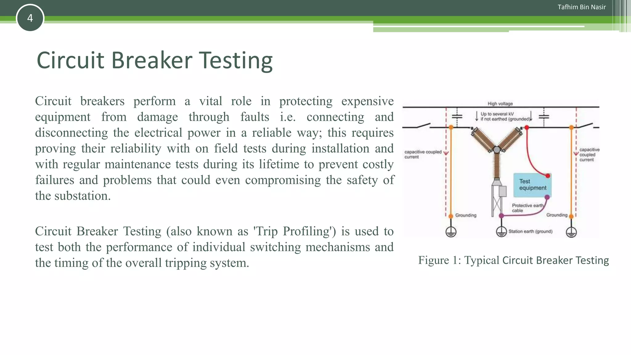 Circuit Breaker Testing
Circuit breakers perform a vital role in protecting expensive
equipment from damage through faults i.e. connecting and
disconnecting the electrical power in a reliable way; this requires
proving their reliability with on field tests during installation and
with regular maintenance tests during its lifetime to prevent costly
failures and problems that could even compromising the safety of
the substation.
Circuit Breaker Testing (also known as 'Trip Profiling') is used to
test both the performance of individual switching mechanisms and
the timing of the overall tripping system. Figure 1: Typical Circuit Breaker Testing
Tafhim Bin Nasir
4
 