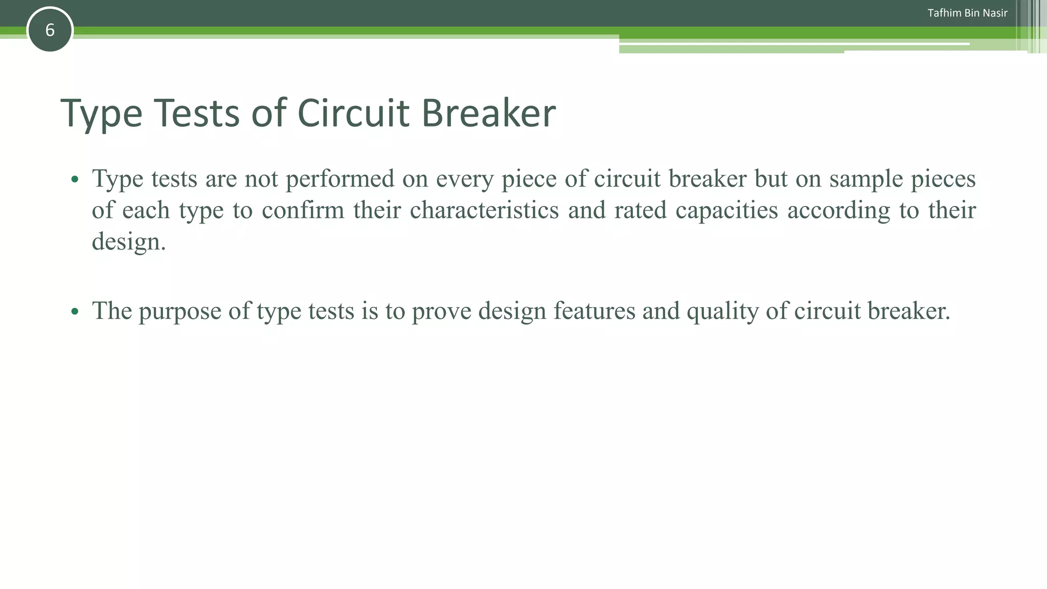 Type Tests of Circuit Breaker
• Type tests are not performed on every piece of circuit breaker but on sample pieces
of each type to confirm their characteristics and rated capacities according to their
design.
• The purpose of type tests is to prove design features and quality of circuit breaker.
Tafhim Bin Nasir
6
 