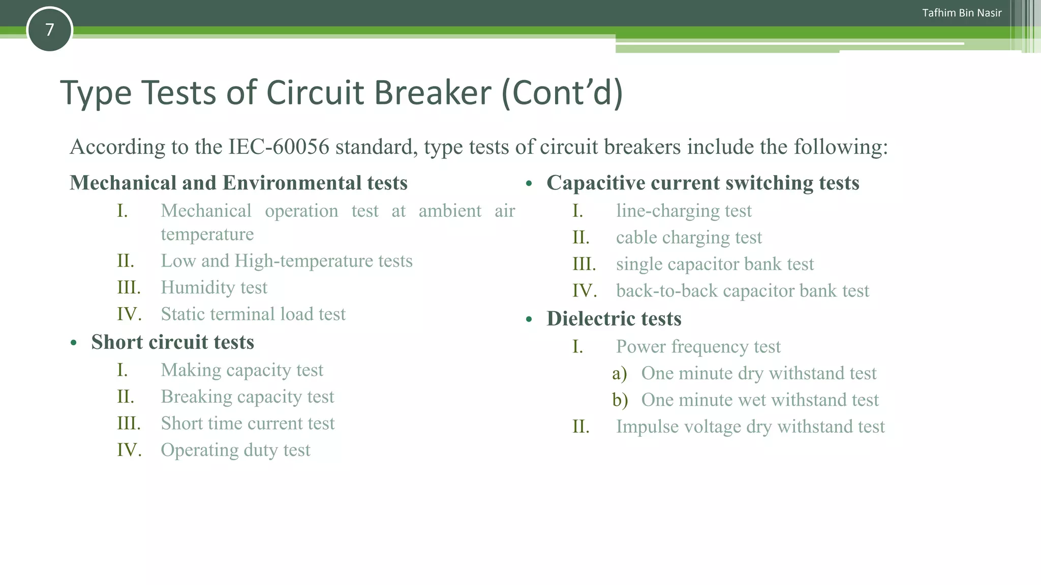 Type Tests of Circuit Breaker (Cont’d)
Mechanical and Environmental tests
I. Mechanical operation test at ambient air
temperature
II. Low and High-temperature tests
III. Humidity test
IV. Static terminal load test
• Short circuit tests
I. Making capacity test
II. Breaking capacity test
III. Short time current test
IV. Operating duty test
• Capacitive current switching tests
I. line-charging test
II. cable charging test
III. single capacitor bank test
IV. back-to-back capacitor bank test
• Dielectric tests
I. Power frequency test
a) One minute dry withstand test
b) One minute wet withstand test
II. Impulse voltage dry withstand test
According to the IEC-60056 standard, type tests of circuit breakers include the following:
Tafhim Bin Nasir
7
 