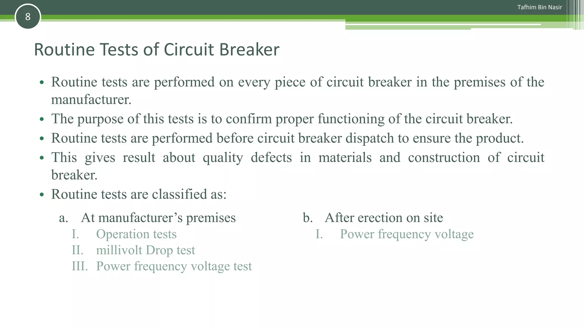 Routine Tests of Circuit Breaker
• Routine tests are performed on every piece of circuit breaker in the premises of the
manufacturer.
• The purpose of this tests is to confirm proper functioning of the circuit breaker.
• Routine tests are performed before circuit breaker dispatch to ensure the product.
• This gives result about quality defects in materials and construction of circuit
breaker.
• Routine tests are classified as:
a. At manufacturer’s premises
I. Operation tests
II. millivolt Drop test
III. Power frequency voltage test
b. After erection on site
I. Power frequency voltage
Tafhim Bin Nasir
8
 