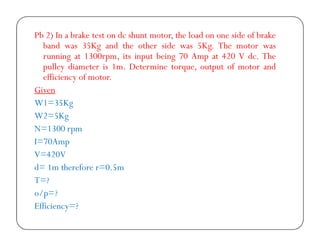 Pb 2) In a brake test on dc shunt motor, the load on one side of brake
band was 35Kg and the other side was 5Kg. The motor was
running at 1300rpm, its input being 70 Amp at 420 V dc. The
pulley diameter is 1m. Determine torque, output of motor and
efficiency of motor.
Given
W1=35Kg
W2=5Kg
N=1300 rpm
I=70Amp
V=420V
d= 1m therefore r=0.5m
T=?
o/p=?
Efficiency=?

 