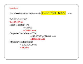 Solution:

The effective torque in Newton is

T = 9.81* (W1 −W 2) * r N-m

T=9.81*(35-5)*0.5
T=147.15N-m
Input to motor=V*I
= 420*70
= 29400 watt
Output of the Motor = T*w
=147.15*(2*pi*N)/60 watt
=20032.36watt
Efficiency=output/input
= 20032.36/29400
= 68.13%

 