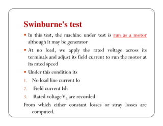 Swinburne's test
In this test, the machine under test is run as a motor
although it may be generator
At no load, we apply the rated voltage across its
terminals and adjust its field current to run the motor at
its rated speed
Under this condition its
1. No load line current Io
2. Field current Ish
3. Rated voltage VL are recorded
From which either constant losses or stray losses are
computed.

 