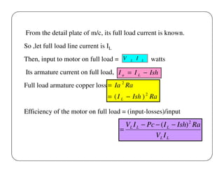 From the detail plate of m/c, its full load current is known.
So ,let full load line current is IL
Then, input to motor on full load = V

L

I

L

watts

Its armature current on full load, I a = I L − Ish
Full load armature copper loss = Ia 2 Ra

= ( I L − Ish ) 2 Ra
Efficiency of the motor on full load = (input-losses)/input

VL I L − Pc − ( I L − Ish) 2 Ra
=
VL I L

 