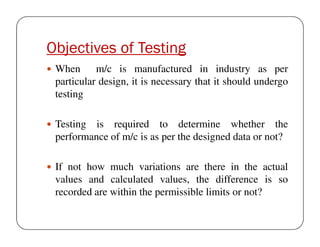 Objectives of Testing
When m/c is manufactured in industry as per
particular design, it is necessary that it should undergo
testing
Testing is required to determine whether the
performance of m/c is as per the designed data or not?
If not how much variations are there in the actual
values and calculated values, the difference is so
recorded are within the permissible limits or not?

 