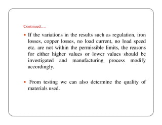 Continued….

If the variations in the results such as regulation, iron
losses, copper losses, no load current, no load speed
etc. are not within the permissible limits, the reasons
for either higher values or lower values should be
investigated and manufacturing process modify
accordingly.
From testing we can also determine the quality of
materials used.

 