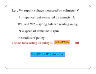Let , V= supply voltage measured by voltmeter V
I = Input current measured by ammeter A
W1 and W2 = spring balance reading in Kg
N = speed of armature in rpm
r = radius of pulley
The net force acting on pulley is (W1 − W 2) Kg

9 .81(W 1 − W 2 ) Newton

OR

 