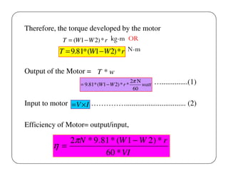 Therefore, the torque developed by the motor
T = (W1 − W 2) * r kg-m OR
T = 9.81* (W1 −W 2) * r N-m
Output of the Motor = T * w
= 9.81* (W1 − W 2) * r *

2π N
watt
60

…..............(1)

Input to motor = V × I……………................................ (2)
Efficiency of Motor= output/input,

2πN * 9 .81 * (W 1 − W 2 ) * r
η=
60 * VI

 