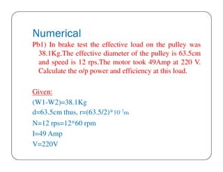 Numerical
Pb1) In brake test the effective load on the pulley was
38.1Kg.The effective diameter of the pulley is 63.5cm
and speed is 12 rps.The motor took 49Amp at 220 V.
Calculate the o/p power and efficiency at this load.
Given:
(W1-W2)=38.1Kg
d=63.5cm thus, r=(63.5/2)*10-2m
N=12 rps=12*60 rpm
I=49 Amp
V=220V

 