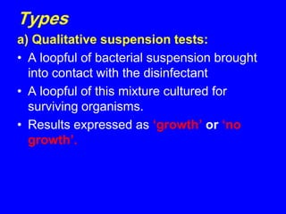 Types
a) Qualitative suspension tests:
• A loopful of bacterial suspension brought
into contact with the disinfectant
• A loopful of this mixture cultured for
surviving organisms.
• Results expressed as ‘growth’ or ‘no
growth’.
 