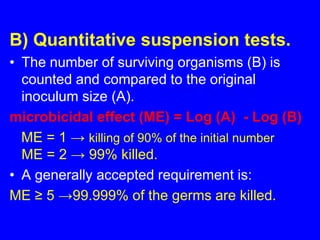 B) Quantitative suspension tests.
• The number of surviving organisms (B) is
counted and compared to the original
inoculum size (A).
microbicidal effect (ME) = Log (A) - Log (B)
ME = 1 → killing of 90% of the initial number
ME = 2 → 99% killed.
• A generally accepted requirement is:
ME ≥ 5 →99.999% of the germs are killed.
 