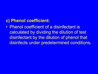 c) Phenol coefficient:
• Phenol coefficient of a disinfectant is
calculated by dividing the dilution of test
disinfectant by the dilution of phenol that
disinfects under predetermined conditions.
 