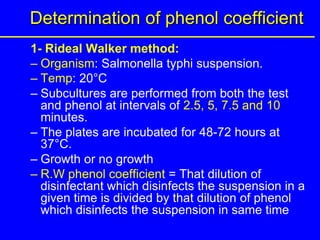 Determination of phenol coefficient
1- Rideal Walker method:
– Organism: Salmonella typhi suspension.
– Temp: 20°C
– Subcultures are performed from both the test
and phenol at intervals of 2.5, 5, 7.5 and 10
minutes.
– The plates are incubated for 48-72 hours at
37°C.
– Growth or no growth
– R.W phenol coefficient = That dilution of
disinfectant which disinfects the suspension in a
given time is divided by that dilution of phenol
which disinfects the suspension in same time
 