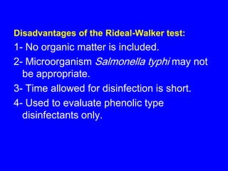 Disadvantages of the Rideal-Walker test:
1- No organic matter is included.
2- Microorganism Salmonella typhi may not
be appropriate.
3- Time allowed for disinfection is short.
4- Used to evaluate phenolic type
disinfectants only.
 