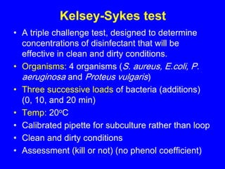 Kelsey-Sykes test
• A triple challenge test, designed to determine
concentrations of disinfectant that will be
effective in clean and dirty conditions.
• Organisms: 4 organisms (S. aureus, E.coli, P.
aeruginosa and Proteus vulgaris)
• Three successive loads of bacteria (additions)
(0, 10, and 20 min)
• Temp: 20oC
• Calibrated pipette for subculture rather than loop
• Clean and dirty conditions
• Assessment (kill or not) (no phenol coefficient)
 