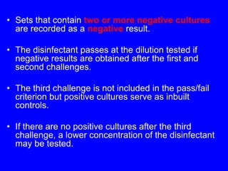 • Sets that contain two or more negative cultures
are recorded as a negative result.
• The disinfectant passes at the dilution tested if
negative results are obtained after the first and
second challenges.
• The third challenge is not included in the pass/fail
criterion but positive cultures serve as inbuilt
controls.
• If there are no positive cultures after the third
challenge, a lower concentration of the disinfectant
may be tested.
 