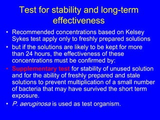 Test for stability and long-term
effectiveness
• Recommended concentrations based on Kelsey
Sykes test apply only to freshly prepared solutions
• but if the solutions are likely to be kept for more
than 24 hours, the effectiveness of these
concentrations must be confirmed by:
• Supplementary test for stability of unused solution
and for the ability of freshly prepared and stale
solutions to prevent multiplication of a small number
of bacteria that may have survived the short term
exposure.
• P. aeruginosa is used as test organism.
 