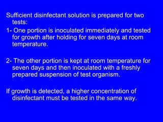 Sufficient disinfectant solution is prepared for two
tests:
1- One portion is inoculated immediately and tested
for growth after holding for seven days at room
temperature.
2- The other portion is kept at room temperature for
seven days and then inoculated with a freshly
prepared suspension of test organism.
If growth is detected, a higher concentration of
disinfectant must be tested in the same way.
 