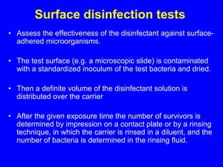 Surface disinfection tests
• Assess the effectiveness of the disinfectant against surface-
adhered microorganisms.
• The test surface (e.g. a microscopic slide) is contaminated
with a standardized inoculum of the test bacteria and dried.
• Then a definite volume of the disinfectant solution is
distributed over the carrier
• After the given exposure time the number of survivors is
determined by impression on a contact plate or by a rinsing
technique, in which the carrier is rinsed in a diluent, and the
number of bacteria is determined in the rinsing fluid.
 