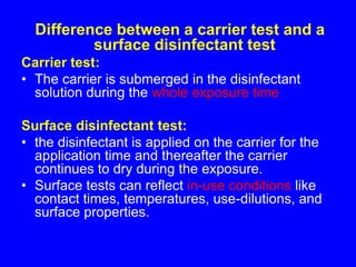 Difference between a carrier test and a
surface disinfectant test
Carrier test:
• The carrier is submerged in the disinfectant
solution during the whole exposure time
Surface disinfectant test:
• the disinfectant is applied on the carrier for the
application time and thereafter the carrier
continues to dry during the exposure.
• Surface tests can reflect in-use conditions like
contact times, temperatures, use-dilutions, and
surface properties.
 