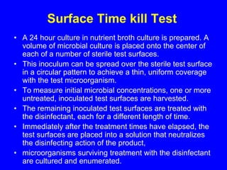 Surface Time kill Test
• A 24 hour culture in nutrient broth culture is prepared. A
volume of microbial culture is placed onto the center of
each of a number of sterile test surfaces.
• This inoculum can be spread over the sterile test surface
in a circular pattern to achieve a thin, uniform coverage
with the test microorganism.
• To measure initial microbial concentrations, one or more
untreated, inoculated test surfaces are harvested.
• The remaining inoculated test surfaces are treated with
the disinfectant, each for a different length of time.
• Immediately after the treatment times have elapsed, the
test surfaces are placed into a solution that neutralizes
the disinfecting action of the product,
• microorganisms surviving treatment with the disinfectant
are cultured and enumerated.
 