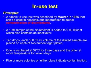 In-use test
Principle:
• A simple to use test was described by Maurer in 1985 that
can be used in hospitals and laboratories to detect
contamination of disinfectants.
• A 1 ml sample of the disinfectant is added to 9 ml diluent
which also contains an inactivator.
• Ten drops, each of 0.02 ml volume of the diluted sample are
placed on each of two nutrient agar plates.
• One is incubated at 37ºC for three days and the other at
room temperature for seven days.
• Five or more colonies on either plate indicate contamination.
 