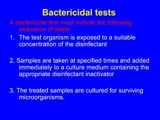 Bactericidal tests
A bactericidal test must include the following
sequence of steps:
1. The test organism is exposed to a suitable
concentration of the disinfectant
2. Samples are taken at specified times and added
immediately to a culture medium containing the
appropriate disinfectant inactivator
3. The treated samples are cultured for surviving
microorganisms.
 