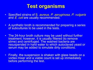 Test organisms
• Specified strains of S. aureus, P. aeruginosa, P. vulgaris
and E. coli are usually recommended.
• A synthetic broth is recommended for preparing a series
of subcultures to be used in the tests.
• The 24-hour broth culture may be used without further
treatment; however, it is usually filtered (to remove
slime) and centrifuged. The washed bacteria are
resuspended in hard water to which autoclaved yeast or
serum may be added to simulate dirty conditions.
• Finally, the suspension is shaken with glass beads on a
vortex mixer and a viable count is set up immediately
before performing the test.
 