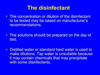 The disinfectant
• The concentration or dilution of the disinfectant
to be tested may be based on manufacturer’s
recommendations.
• The solutions should be prepared on the day of
test.
• Distilled water or standard hard water is used to
make dilutions. Tap water is unsuitable because
it may contain chemicals that may precipitate
with some disinfectants.
 