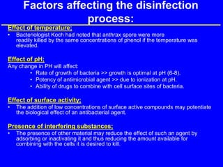 Factors affecting the disinfection
process:
Effect of temperature;
• Bacteriologist Koch had noted that anthrax spore were more
readily killed by the same concentrations of phenol if the temperature was
elevated.
Effect of pH;
Any change in PH will affect:
• Rate of growth of bacteria >> growth is optimal at pH (6-8).
• Potency of antimicrobial agent >> due to ionization at pH.
• Ability of drugs to combine with cell surface sites of bacteria.
Effect of surface activity;
• The addition of low concentrations of surface active compounds may potentiate
the biological effect of an antibacterial agent.
Presence of interfering substances;
• The presence of other material may reduce the effect of such an agent by
adsorbing or inactivating it and thus reducing the amount available for
combining with the cells it is desired to kill.
 