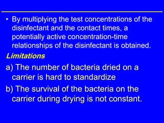 • By multiplying the test concentrations of the
disinfectant and the contact times, a
potentially active concentration-time
relationships of the disinfectant is obtained.
Limitations
a) The number of bacteria dried on a
carrier is hard to standardize
b) The survival of the bacteria on the
carrier during drying is not constant.
 