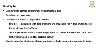 Stability Test
• Stability upon storage determined- supplementary test
• Pseudomonas aeruginosa
• Disinfectant solution is prepared in two sets
• First Set - inoculated with test organism and incubated for 7 days and tested for
bacterial growth after 7 days
• Second set - kept aside at room temperature for 7 days and then inoculated with
test organism and tested for bacterial growth
• If bacteria survive dilution of disinfectant tested, a higher concentration must be tested
 