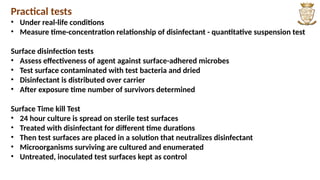 Practical tests
• Under real-life conditions
• Measure time-concentration relationship of disinfectant - quantitative suspension test
Surface disinfection tests
• Assess effectiveness of agent against surface-adhered microbes
• Test surface contaminated with test bacteria and dried
• Disinfectant is distributed over carrier
• After exposure time number of survivors determined
Surface Time kill Test
• 24 hour culture is spread on sterile test surfaces
• Treated with disinfectant for different time durations
• Then test surfaces are placed in a solution that neutralizes disinfectant
• Microorganisms surviving are cultured and enumerated
• Untreated, inoculated test surfaces kept as control
 