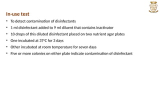 In-use test
• To detect contamination of disinfectants
• 1 ml disinfectant added to 9 ml diluent that contains inactivator
• 10 drops of this diluted disinfectant placed on two nutrient agar plates
• One incubated at 37o
C for 3 days
• Other incubated at room temperature for seven days
• Five or more colonies on either plate indicate contamination of disinfectant
 