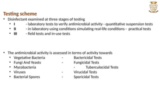 Testing scheme
• Disinfectant examined at three stages of testing
• I - laboratory tests to verify antimicrobial activity - quantitative suspension tests
• II - in laboratory using conditions simulating real-life conditions - practical tests
• III - field tests and in-use tests
• The antimicrobial activity is assessed in terms of activity towards
• Vegetative Bacteria - Bactericidal Tests
• Fungi And Yeasts - Fungicidal Tests
• Mycobacteria - Tuberculocidal Tests
• Viruses - Virucidal Tests
• Bacterial Spores - Sporicidal Tests
 