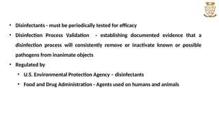 • Disinfectants - must be periodically tested for efficacy
• Disinfection Process Validation - establishing documented evidence that a
disinfection process will consistently remove or inactivate known or possible
pathogens from inanimate objects
• Regulated by
• U.S. Environmental Protection Agency – disinfectants
• Food and Drug Administration - Agents used on humans and animals
 