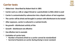 Carrier tests
• Oldest test - Described by Robert Koch in 1881
• Carrier such as a silk or catgut thread or a penicylinder (a little stick) is used
• Carrier is contaminated by submersion into a liquid culture of test organism
• The carrier will be dried and brought in contact with disinfectant to be tested
• After exposure, carrier is cultured in a nutrient broth;
• No growth - disinfectant activity of the
• Growth - disinfectant not effective
• Use-dilution test is example
• Limitation of carrier tests
• Number of bacteria dried on a carrier cannot be standardized
• Survival of bacteria on carrier during drying is never constant
 