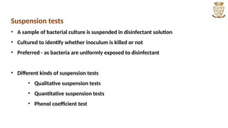 Suspension tests
• A sample of bacterial culture is suspended in disinfectant solution
• Cultured to identify whether inoculum is killed or not
• Preferred - as bacteria are uniformly exposed to disinfectant
• Different kinds of suspension tests
• Qualitative suspension tests
• Quantitative suspension tests
• Phenol coefficient test
 